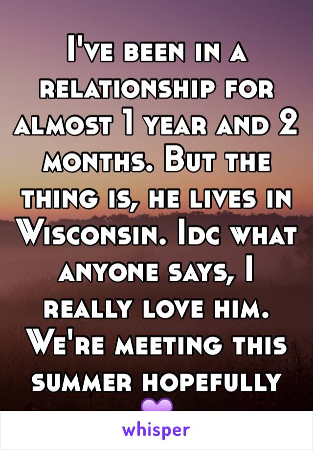 I've been in a relationship for almost 1 year and 2 months. But the thing is, he lives in Wisconsin. Idc what anyone says, I really love him. We're meeting this summer hopefully 💜