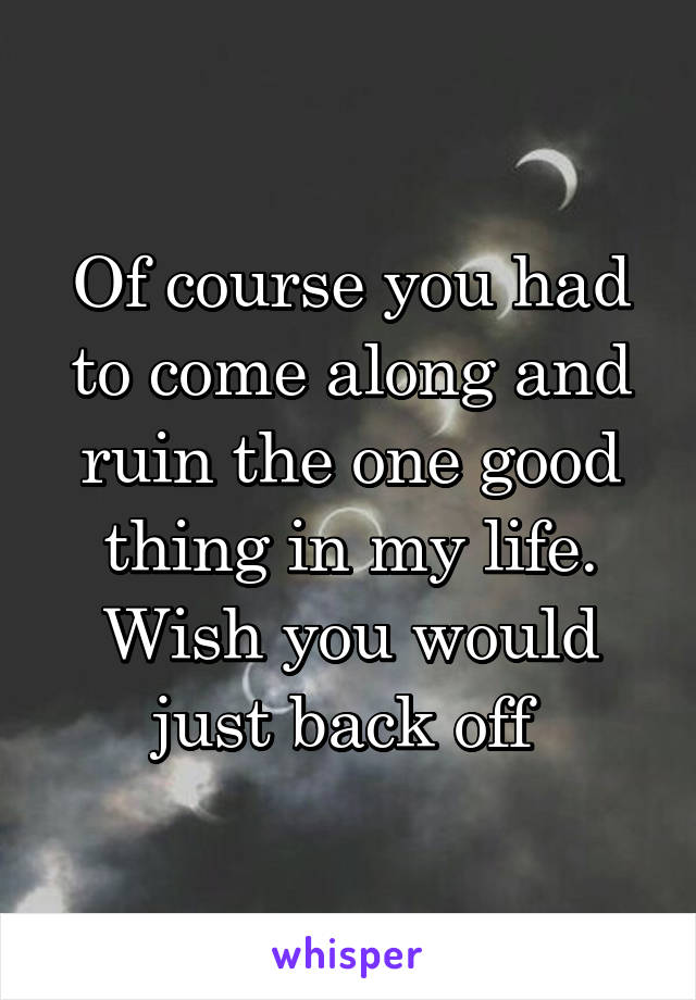 Of course you had to come along and ruin the one good thing in my life. Wish you would just back off 