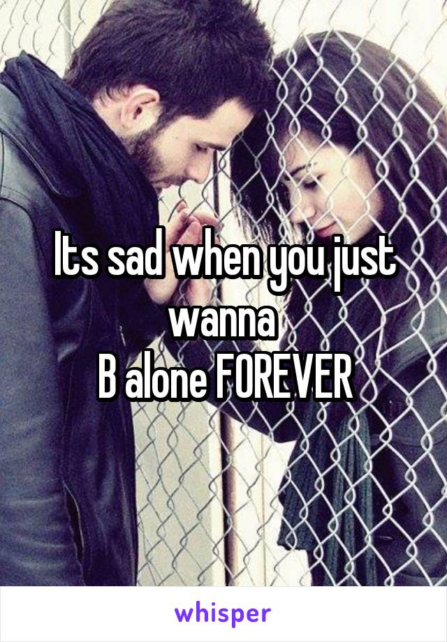 Its sad when you just wanna 
B alone FOREVER