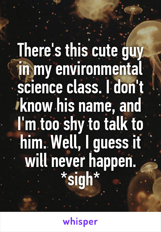 There's this cute guy in my environmental science class. I don't know his name, and I'm too shy to talk to him. Well, I guess it will never happen.
*sigh*