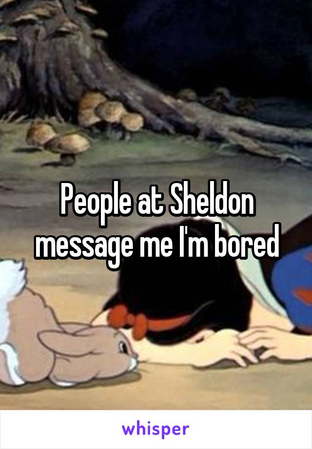 People at Sheldon message me I'm bored