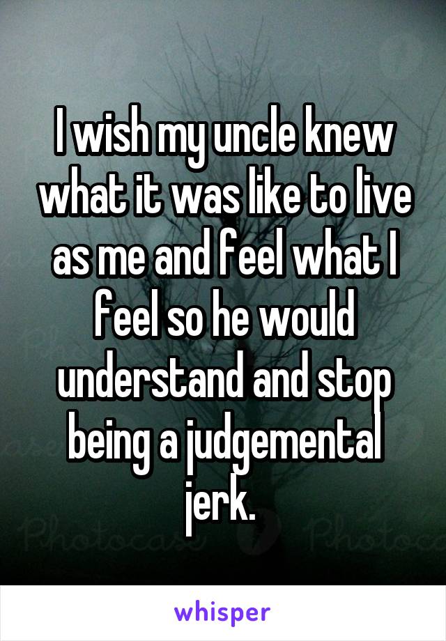 I wish my uncle knew what it was like to live as me and feel what I feel so he would understand and stop being a judgemental jerk. 