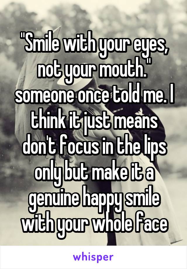 "Smile with your eyes, not your mouth." someone once told me. I think it just means don't focus in the lips only but make it a genuine happy smile with your whole face