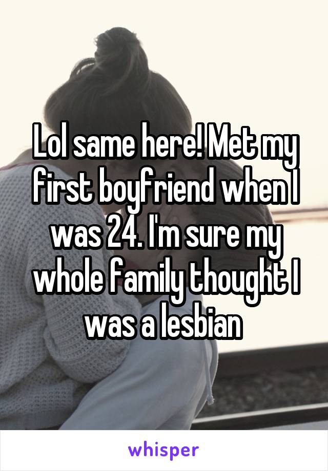 Lol same here! Met my first boyfriend when I was 24. I'm sure my whole family thought I was a lesbian 