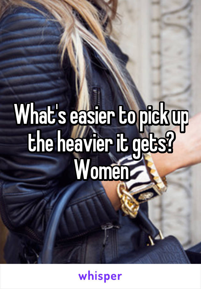 What's easier to pick up the heavier it gets?
Women