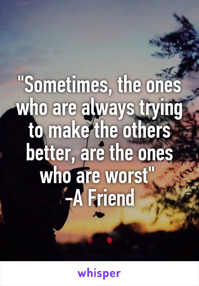 "Sometimes, the ones who are always trying to make the others better, are the ones who are worst" 
-A Friend