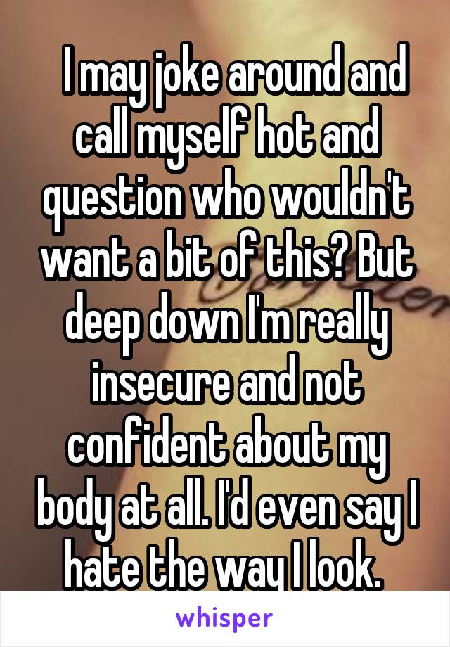   I may joke around and call myself hot and question who wouldn't want a bit of this? But deep down I'm really insecure and not confident about my body at all. I'd even say I hate the way I look. 