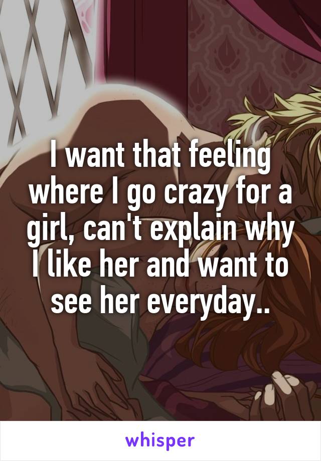 I want that feeling where I go crazy for a girl, can't explain why I like her and want to see her everyday..