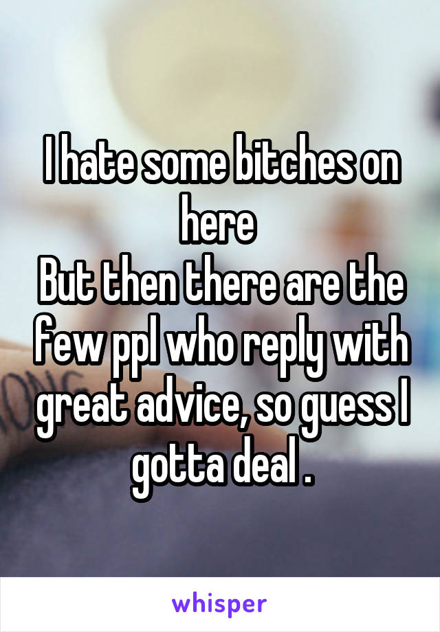 I hate some bitches on here 
But then there are the few ppl who reply with great advice, so guess I gotta deal .