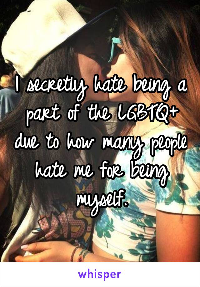 I secretly hate being a part of the LGBTQ+ due to how many people hate me for being myself.