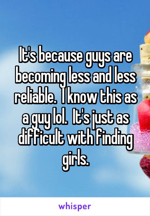 It's because guys are becoming less and less reliable.  I know this as a guy lol.  It's just as difficult with finding girls.