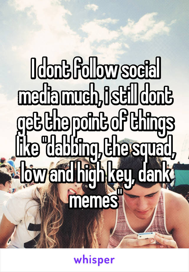 I dont follow social media much, i still dont get the point of things like "dabbing, the squad, low and high key, dank memes"