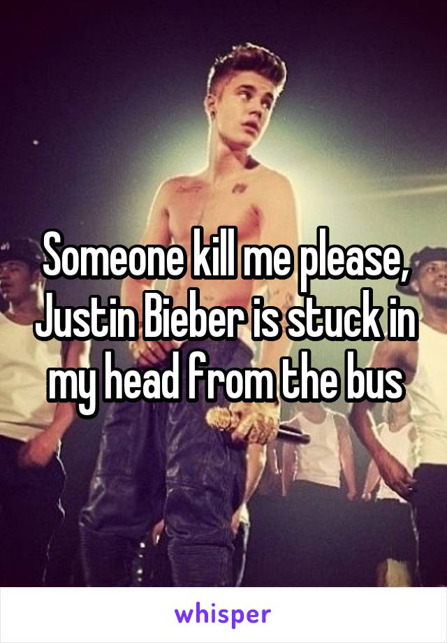 Someone kill me please, Justin Bieber is stuck in my head from the bus