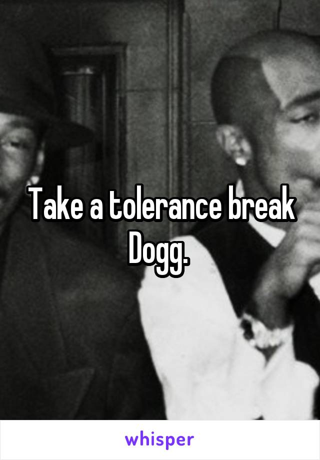 Take a tolerance break Dogg. 