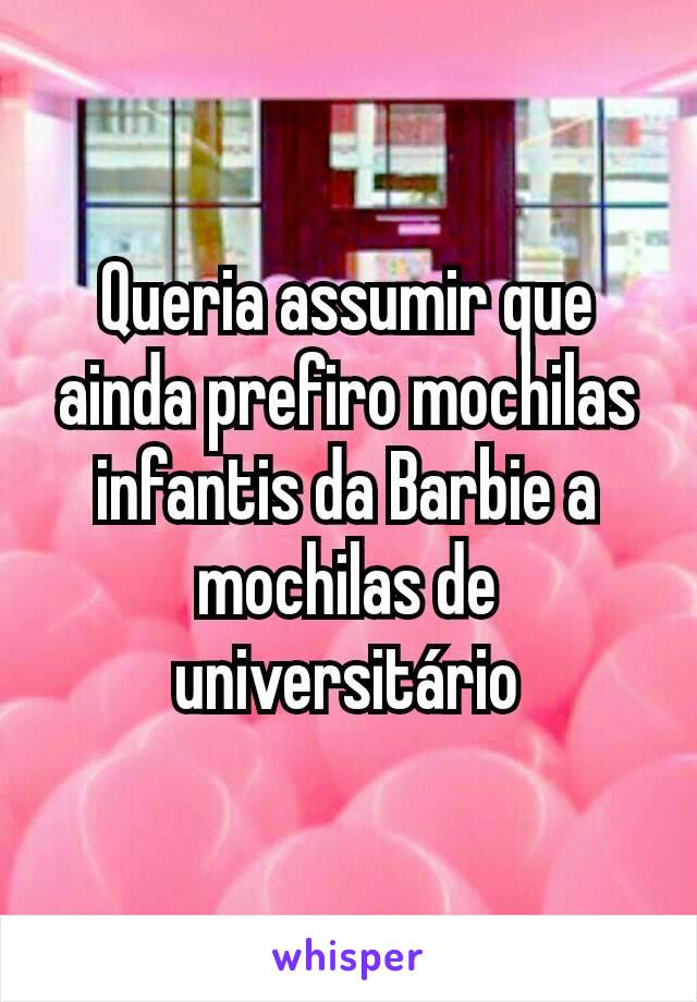 Queria assumir que ainda prefiro mochilas infantis da Barbie a mochilas de universitário