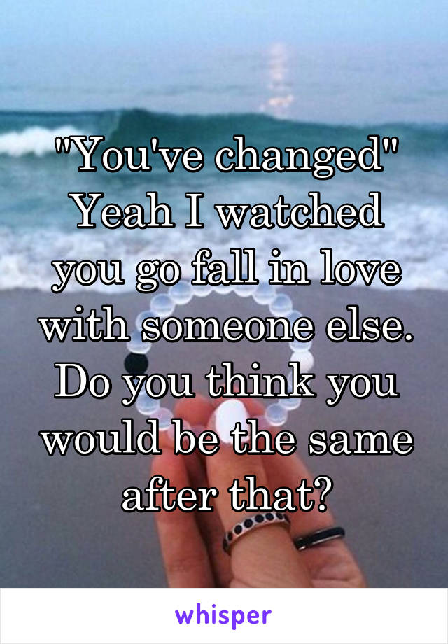 "You've changed"
Yeah I watched you go fall in love with someone else. Do you think you would be the same after that?