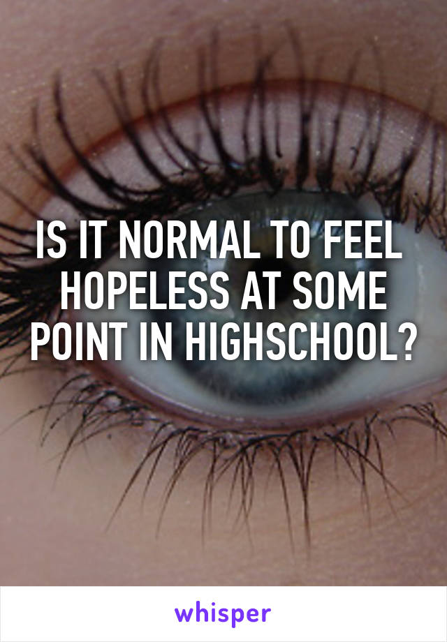 IS IT NORMAL TO FEEL  HOPELESS AT SOME POINT IN HIGHSCHOOL?
