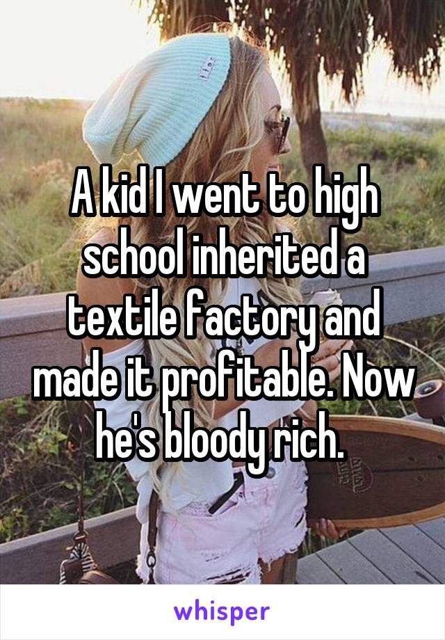 A kid I went to high school inherited a textile factory and made it profitable. Now he's bloody rich. 