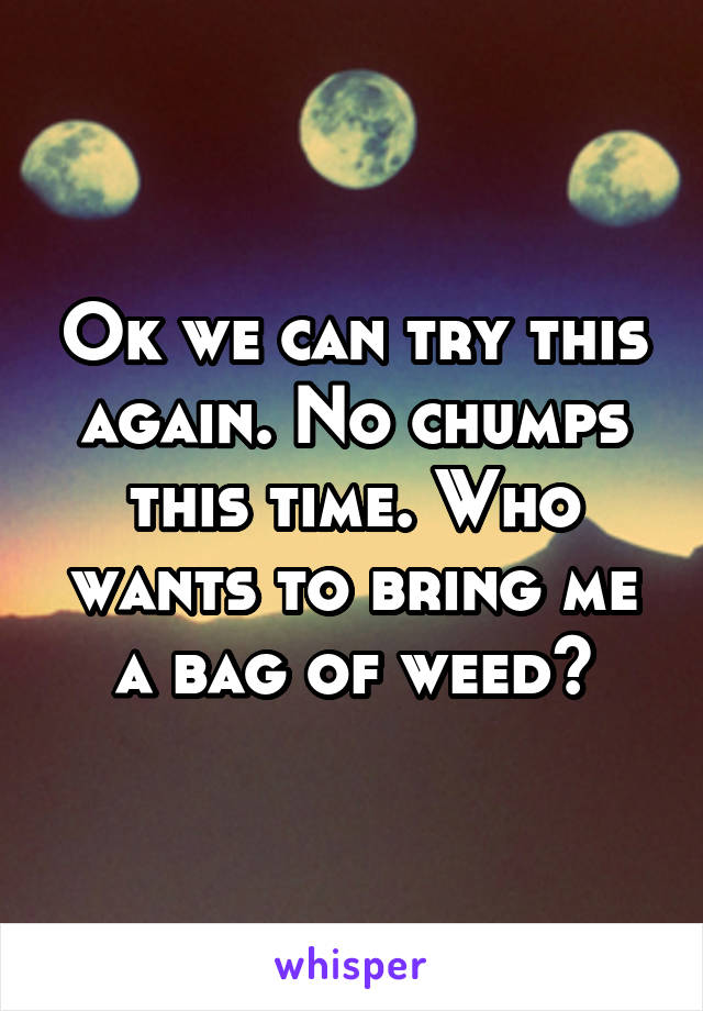 Ok we can try this again. No chumps this time. Who wants to bring me a bag of weed?