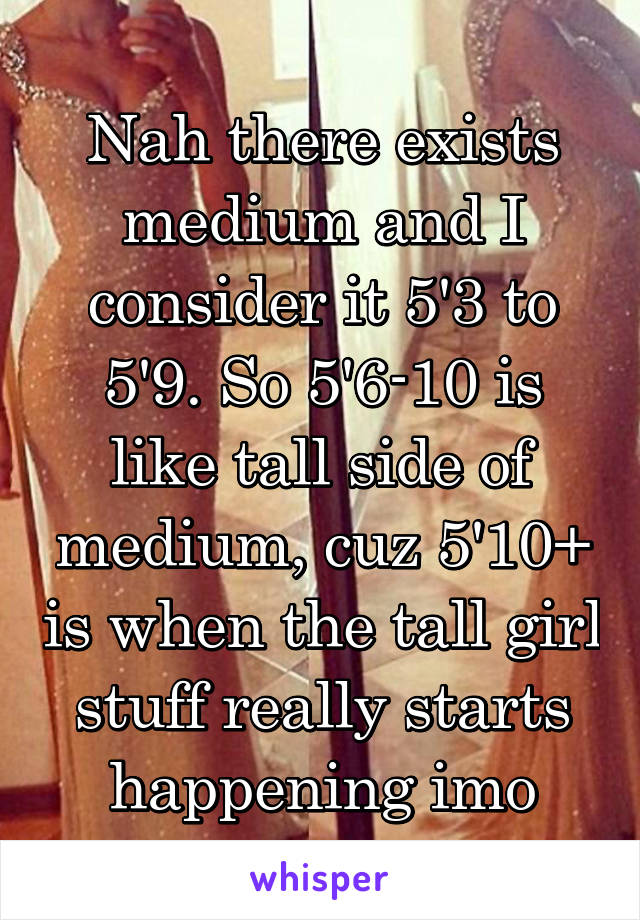 Nah there exists medium and I consider it 5'3 to 5'9. So 5'6-10 is like tall side of medium, cuz 5'10+ is when the tall girl stuff really starts happening imo