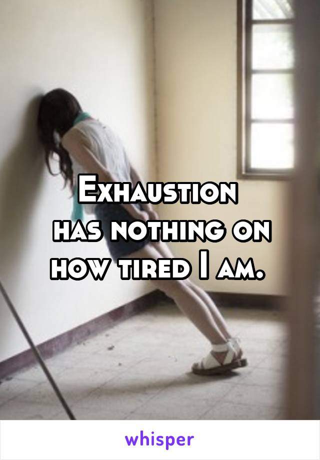 Exhaustion 
has nothing on how tired I am. 