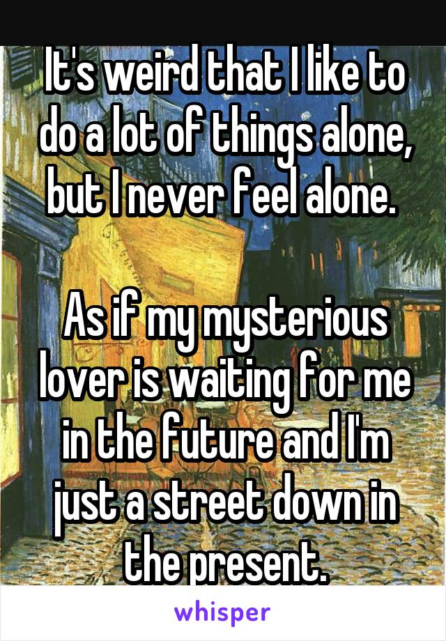 It's weird that I like to do a lot of things alone, but I never feel alone. 

As if my mysterious lover is waiting for me in the future and I'm just a street down in the present.