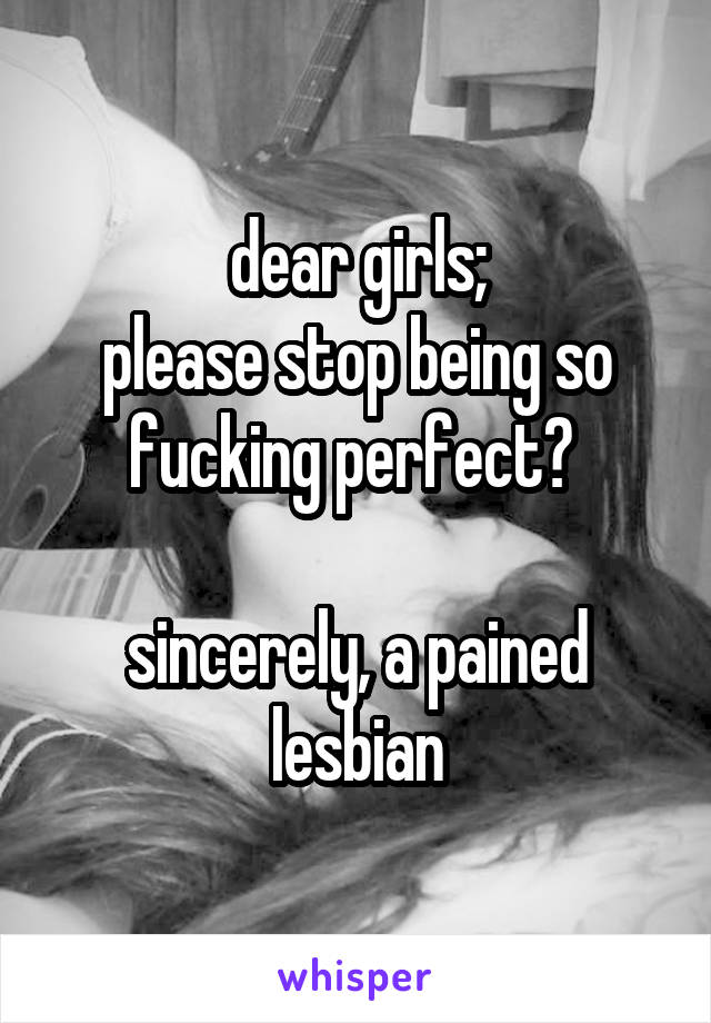 dear girls;
please stop being so fucking perfect? 

sincerely, a pained lesbian