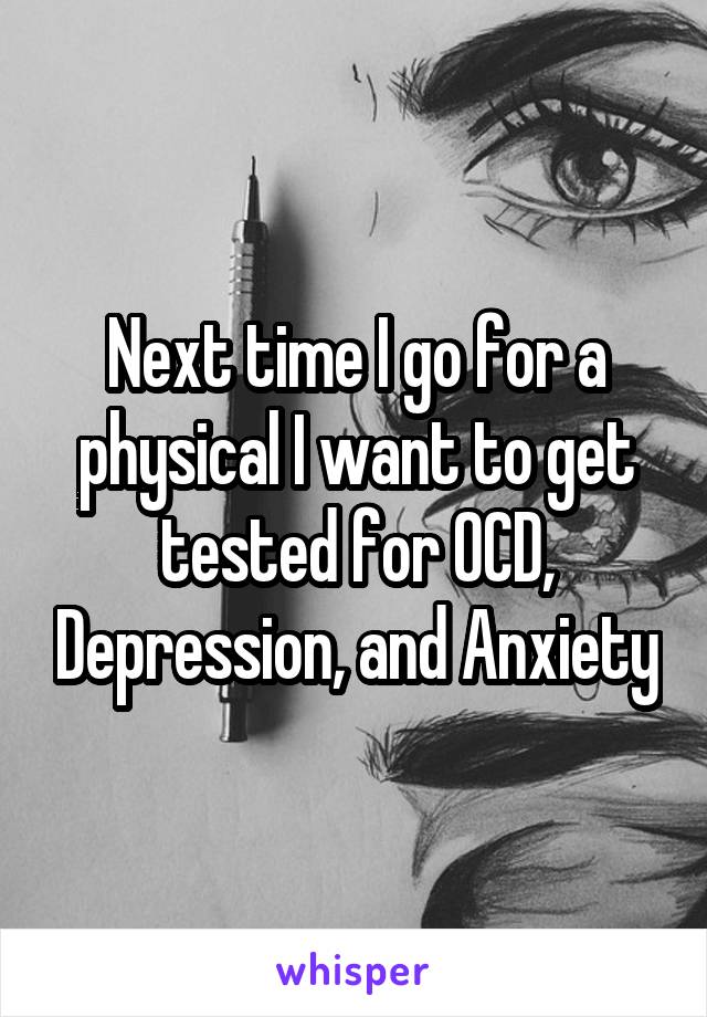 Next time I go for a physical I want to get tested for OCD, Depression, and Anxiety