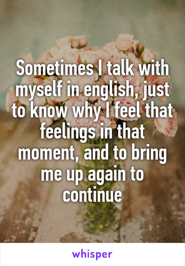 Sometimes I talk with myself in english, just to know why I feel that feelings in that moment, and to bring me up again to continue