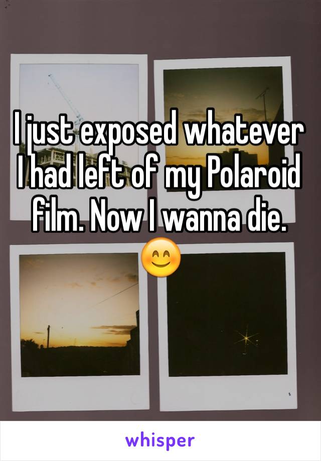 I just exposed whatever I had left of my Polaroid film. Now I wanna die. 😊