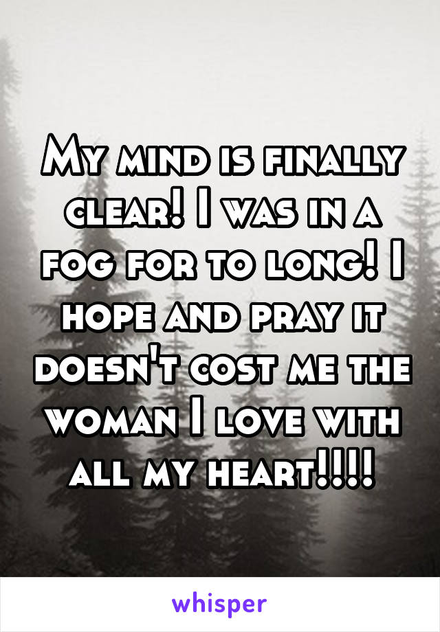 My mind is finally clear! I was in a fog for to long! I hope and pray it doesn't cost me the woman I love with all my heart!!!!