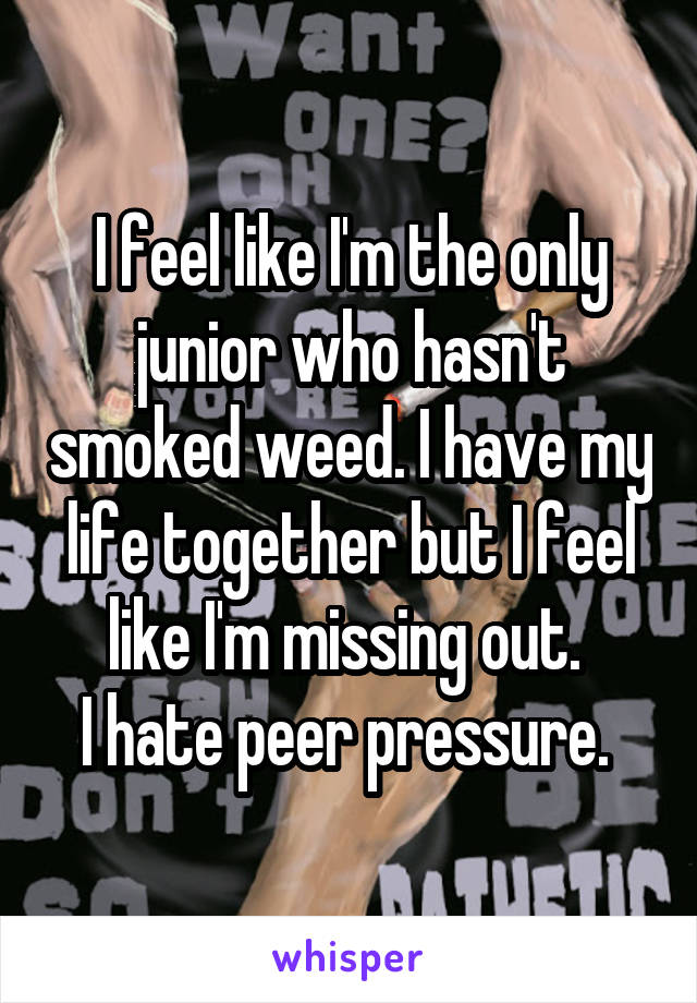 I feel like I'm the only junior who hasn't smoked weed. I have my life together but I feel like I'm missing out. 
I hate peer pressure. 