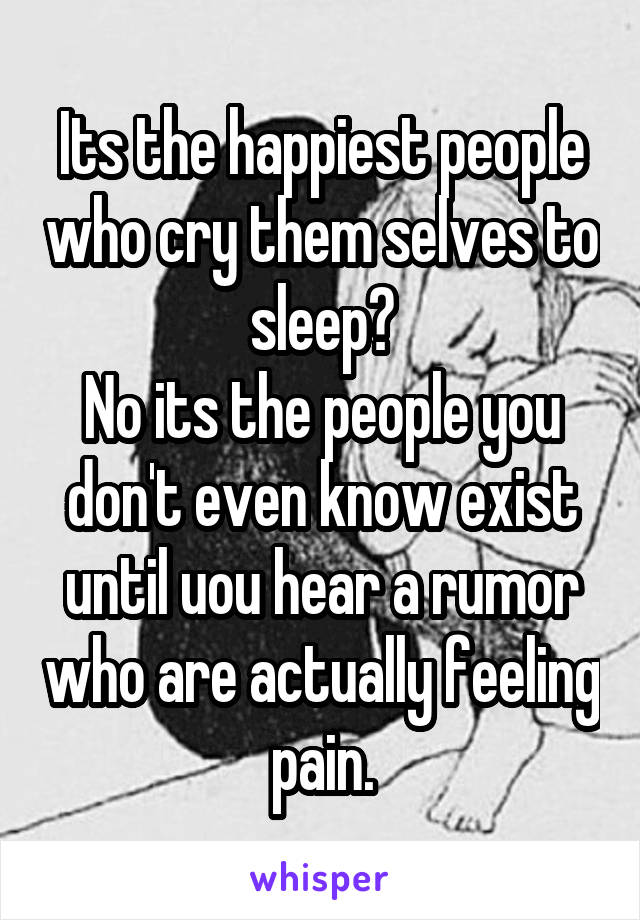 Its the happiest people who cry them selves to sleep?
No its the people you don't even know exist until uou hear a rumor who are actually feeling pain.