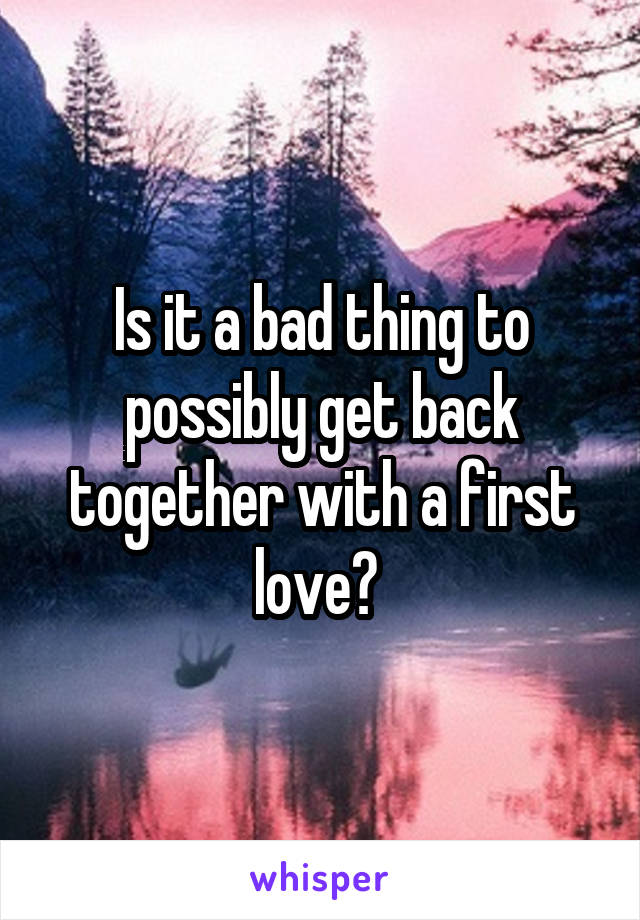 Is it a bad thing to possibly get back together with a first love? 