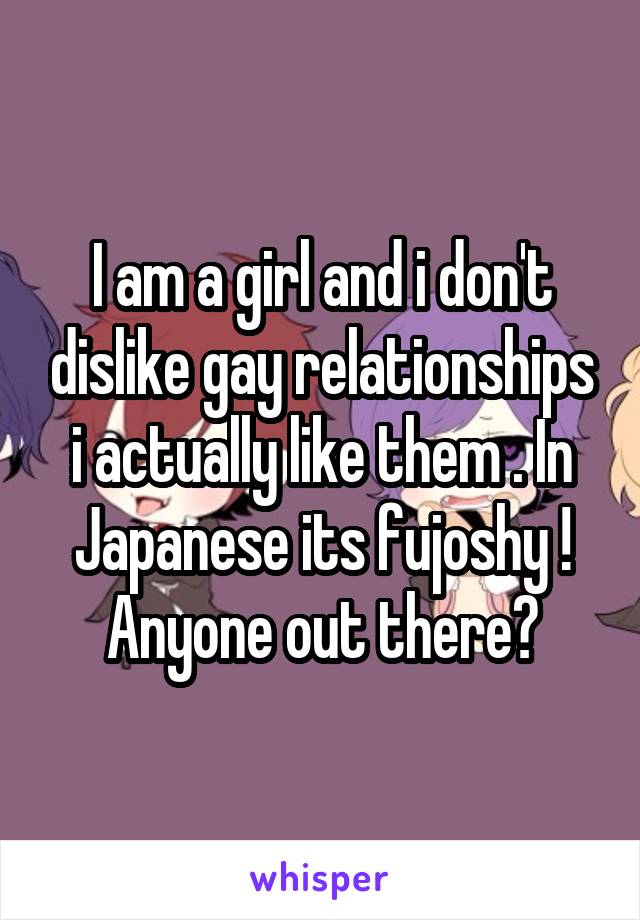 I am a girl and i don't dislike gay relationships i actually like them . In Japanese its fujoshy ! Anyone out there?