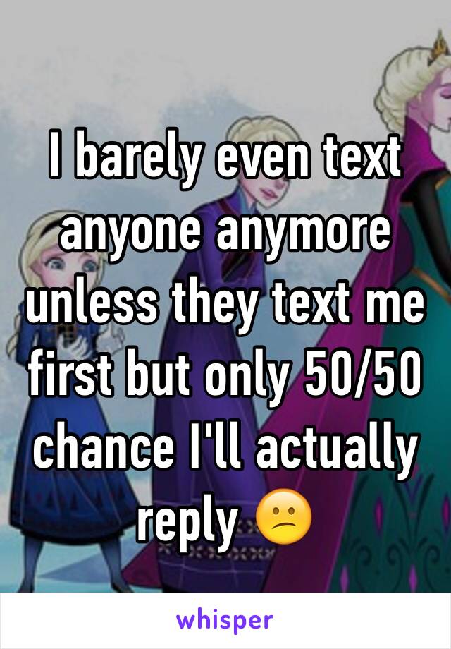 I barely even text anyone anymore unless they text me first but only 50/50 chance I'll actually reply 😕