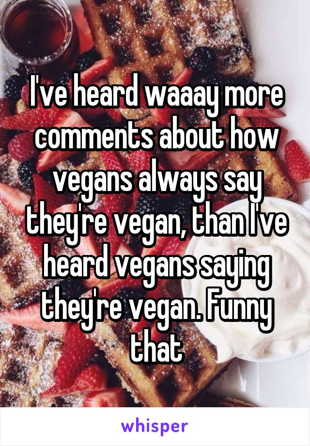 I've heard waaay more comments about how vegans always say they're vegan, than I've heard vegans saying they're vegan. Funny that