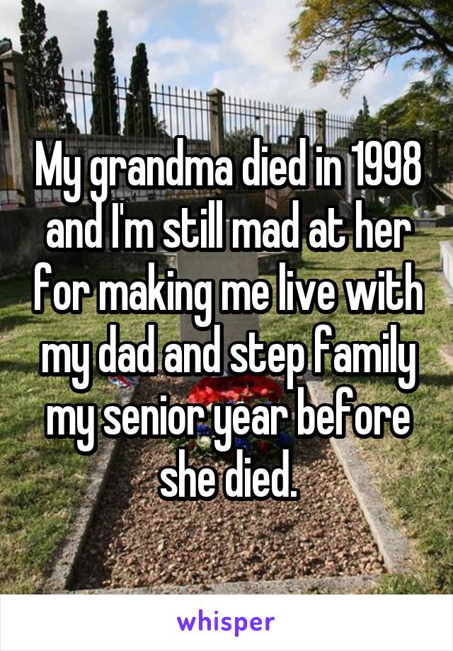 My grandma died in 1998 and I'm still mad at her for making me live with my dad and step family my senior year before she died.