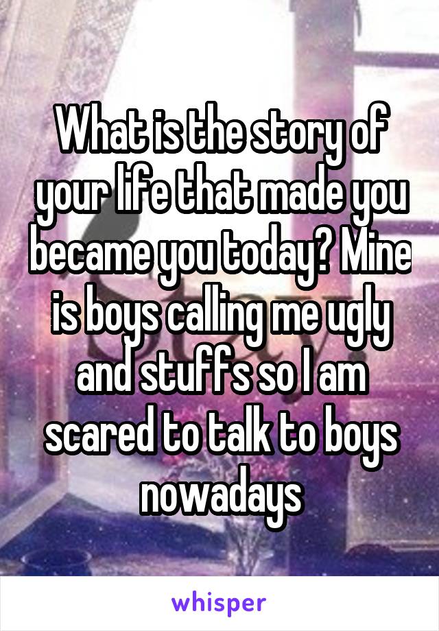 What is the story of your life that made you became you today? Mine is boys calling me ugly and stuffs so I am scared to talk to boys nowadays