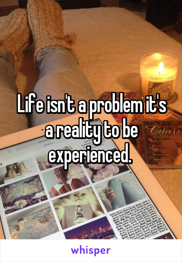 Life isn't a problem it's a reality to be experienced. 