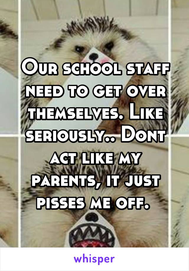 Our school staff need to get over themselves. Like seriously.. Dont act like my parents, it just pisses me off. 