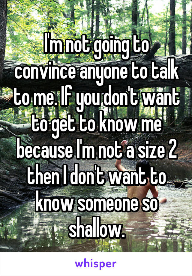 I'm not going to convince anyone to talk to me. If you don't want to get to know me because I'm not a size 2 then I don't want to know someone so shallow.