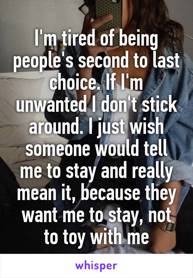 I'm tired of being people's second to last choice. If I'm unwanted I don't stick around. I just wish someone would tell me to stay and really mean it, because they want me to stay, not to toy with me