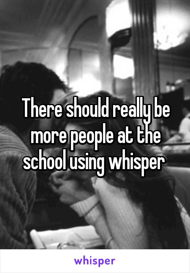 There should really be more people at the school using whisper 