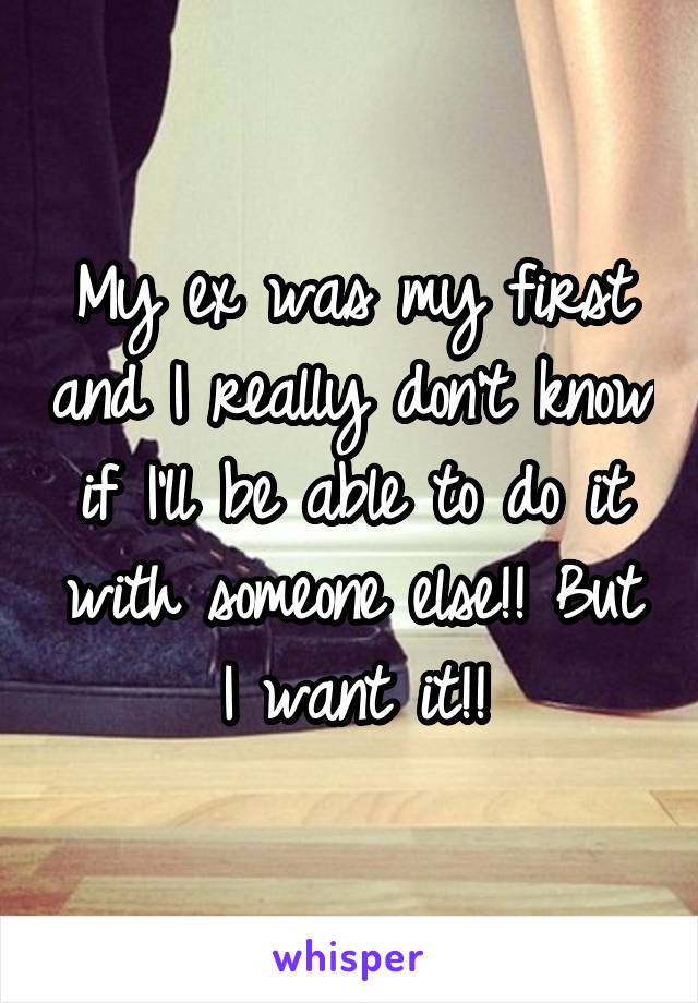 My ex was my first and I really don't know if I'll be able to do it with someone else!! But I want it!!