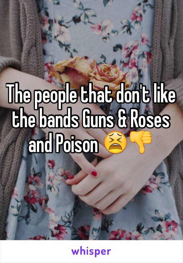 The people that don't like the bands Guns & Roses and Poison 😫👎