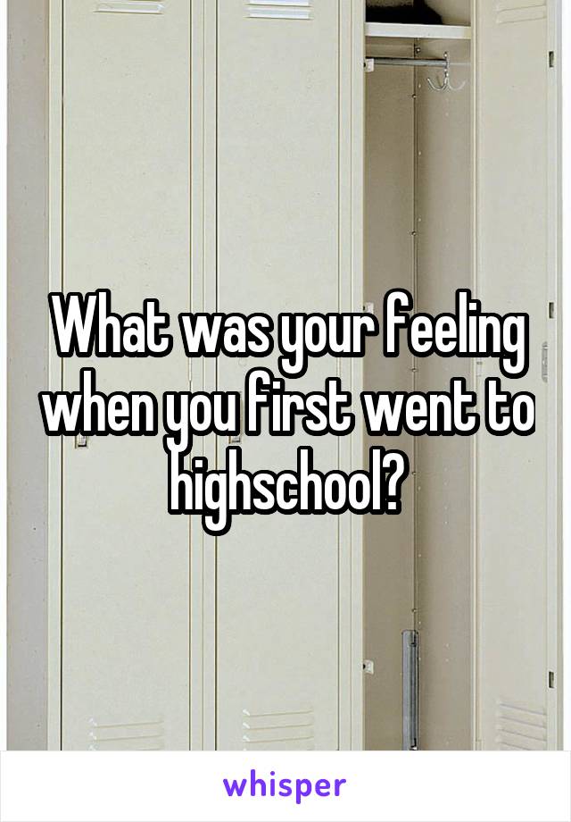 What was your feeling when you first went to highschool?