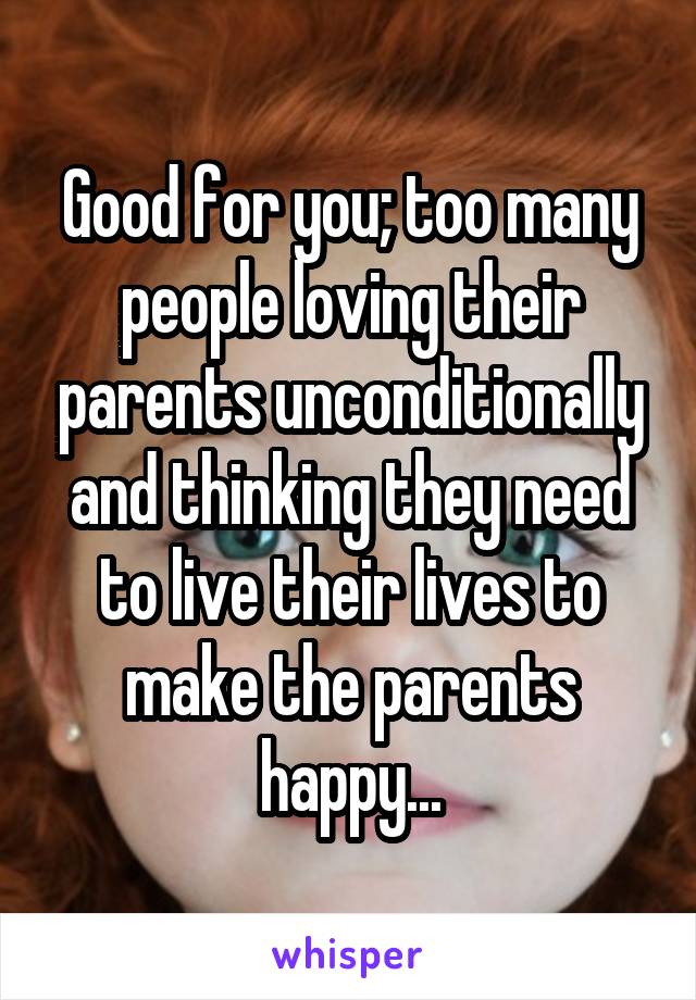 Good for you; too many people loving their parents unconditionally and thinking they need to live their lives to make the parents happy...