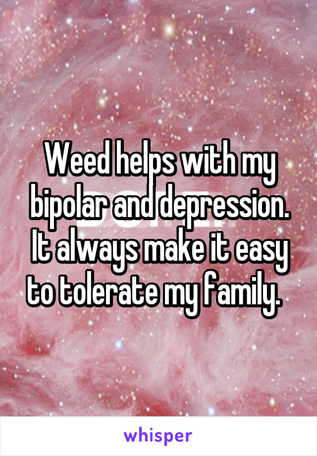 Weed helps with my bipolar and depression. It always make it easy to tolerate my family.  