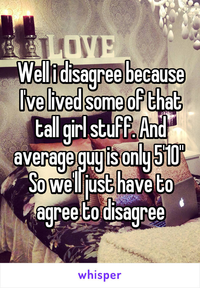 Well i disagree because I've lived some of that tall girl stuff. And average guy is only 5'10"  So we'll just have to agree to disagree